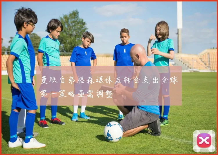 曼联自弗格森退休后转会支出全球第一策略亟需调整