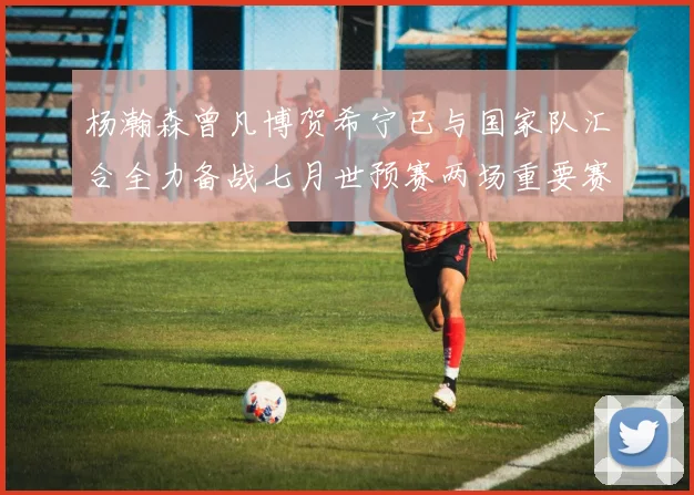 杨瀚森曾凡博贺希宁已与国家队汇合全力备战七月世预赛两场重要赛事