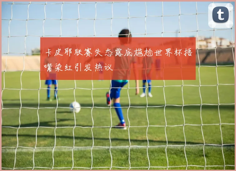 卡皮耶联赛失态露底尴尬世界杯捂嘴染红引发热议