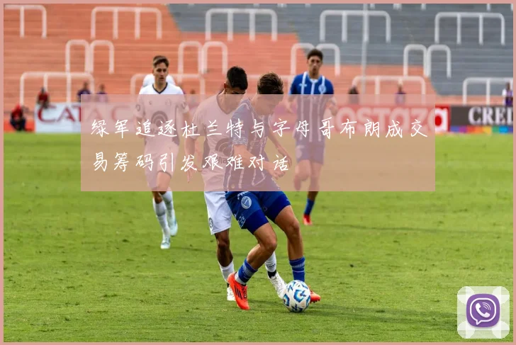 绿军追逐杜兰特与字母哥布朗成交易筹码引发艰难对话