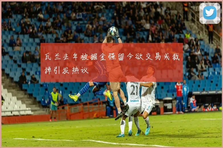 瓦兰去年被掘金强留今欲交易或裁掉引发热议