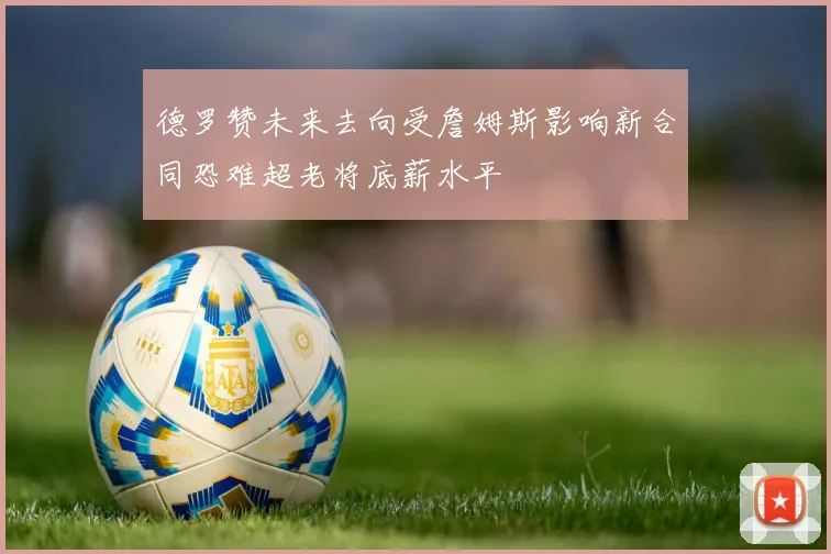 德罗赞未来去向受詹姆斯影响新合同恐难超老将底薪水平