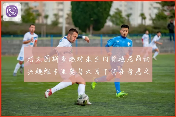 尤文图斯重燃对米兰门将迈尼昂的兴趣维卡里奥与大马丁仍在考虑之中