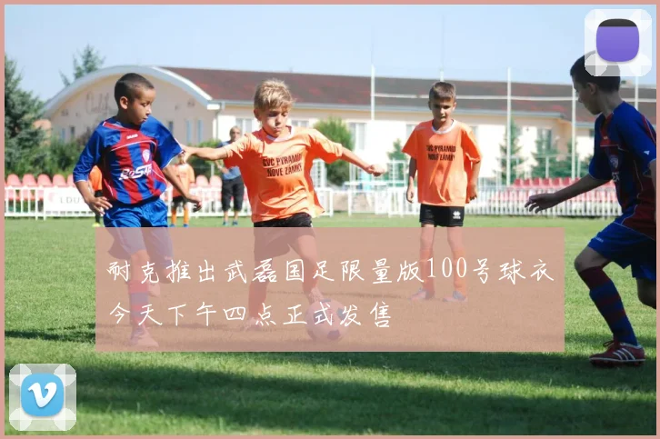 耐克推出武磊国足限量版100号球衣今天下午四点正式发售