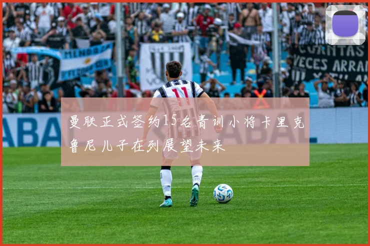 曼联正式签约15名青训小将卡里克鲁尼儿子在列展望未来