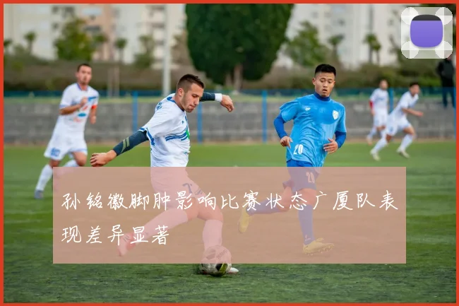 孙铭徽脚肿影响比赛状态广厦队表现差异显著