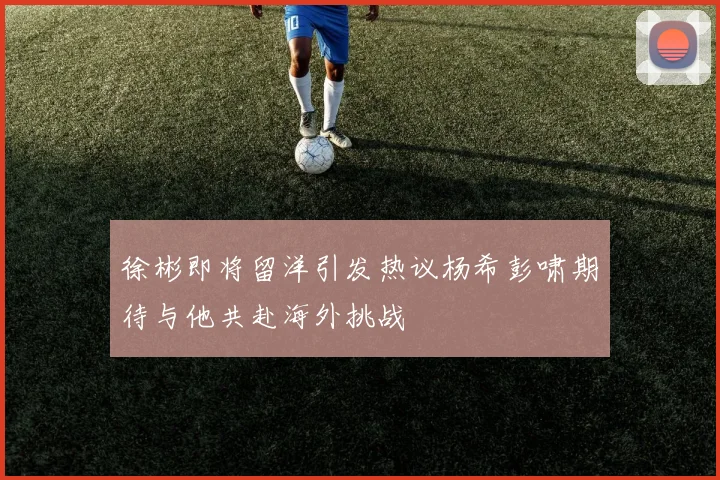 徐彬即将留洋引发热议杨希彭啸期待与他共赴海外挑战