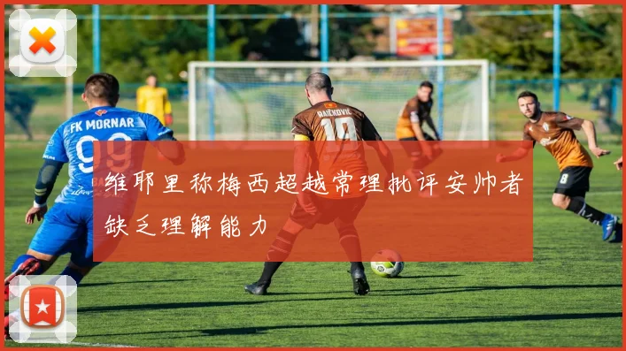 维耶里称梅西超越常理批评安帅者缺乏理解能力