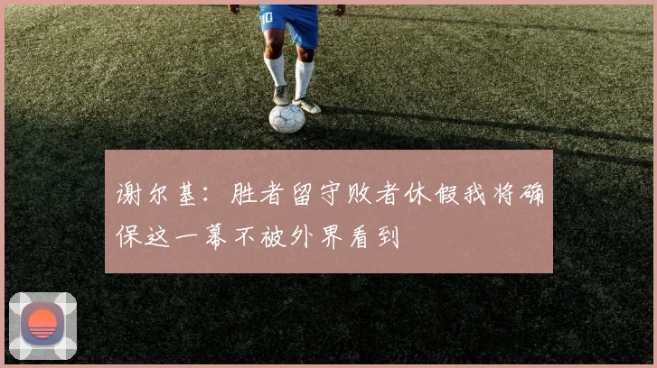 谢尔基：胜者留守败者休假我将确保这一幕不被外界看到