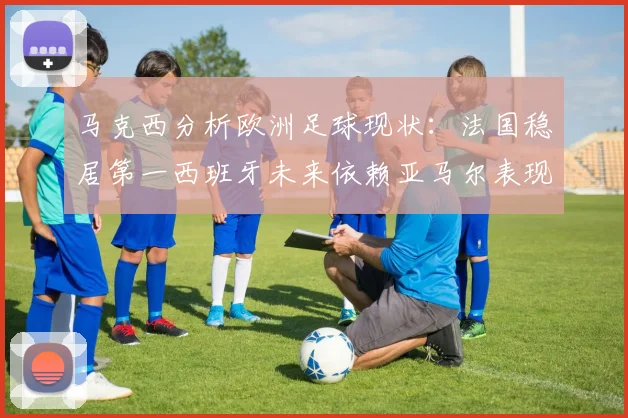 马克西分析欧洲足球现状：法国稳居第一西班牙未来依赖亚马尔表现