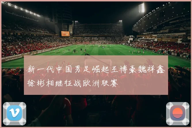 新一代中国男足崛起王博豪魏祥鑫徐彬相继征战欧洲联赛