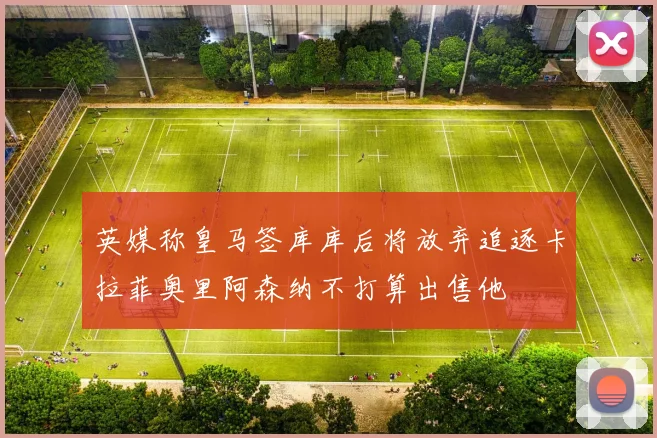 英媒称皇马签库库后将放弃追逐卡拉菲奥里阿森纳不打算出售他