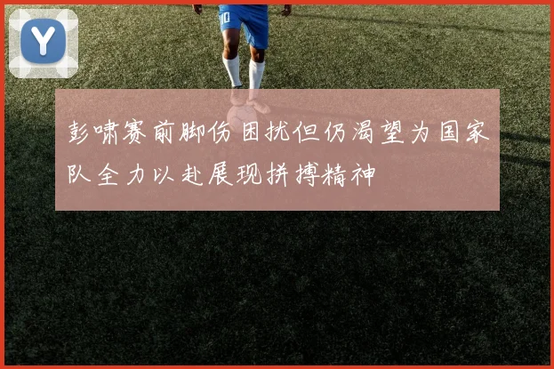 彭啸赛前脚伤困扰但仍渴望为国家队全力以赴展现拼搏精神