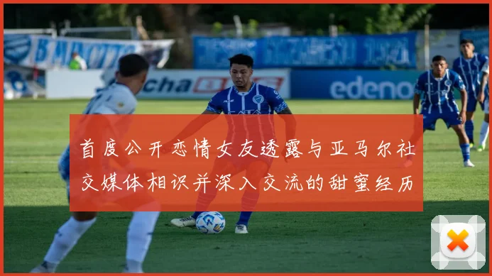 首度公开恋情女友透露与亚马尔社交媒体相识并深入交流的甜蜜经历