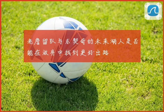 老詹留队与东契奇的未来湖人是否能在放弃中找到更好出路
