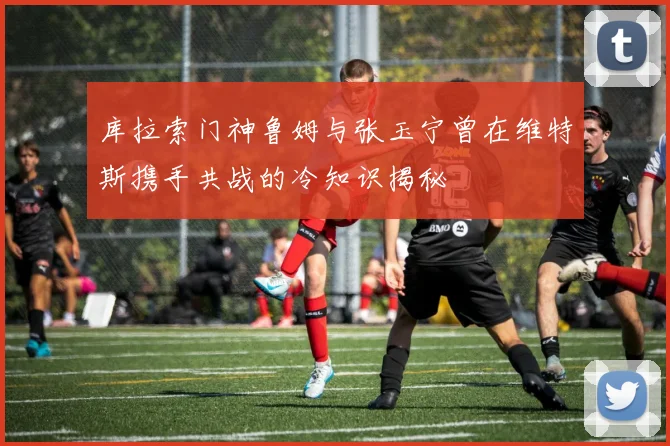 库拉索门神鲁姆与张玉宁曾在维特斯携手共战的冷知识揭秘
